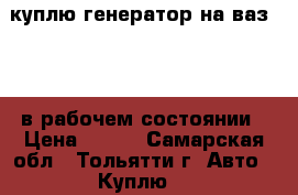куплю генератор на ваз 2110 в рабочем состоянии › Цена ­ 500 - Самарская обл., Тольятти г. Авто » Куплю   